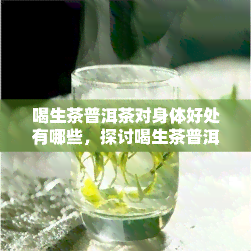 喝生茶普洱茶对身体好处有哪些，探讨喝生茶普洱茶的健益处