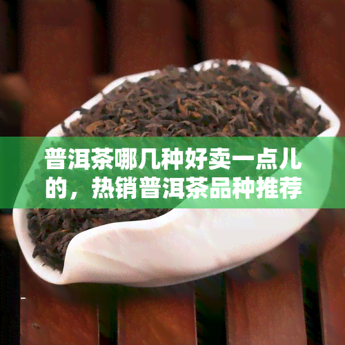 普洱茶哪几种好卖一点儿的，热销普洱茶品种推荐，哪种更受欢迎？