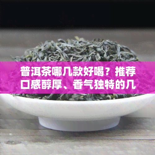 普洱茶哪几款好喝？推荐口感醇厚、香气独特的几款优质普洱茶