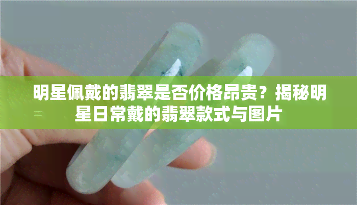 明星佩戴的翡翠是否价格昂贵？揭秘明星日常戴的翡翠款式与图片