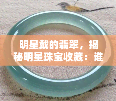 明星戴的翡翠，揭秘明星珠宝收藏：谁是翡翠爱好者？