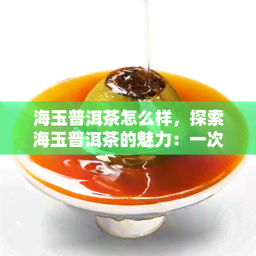 海玉普洱茶怎么样，探索海玉普洱茶的魅力：一次独特的品茗体验