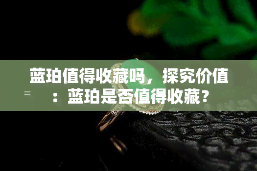 蓝珀值得收藏吗，探究价值：蓝珀是否值得收藏？