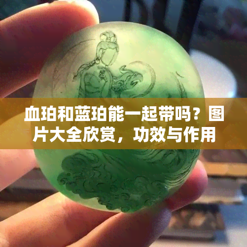 血珀和蓝珀能一起带吗？图片大全欣赏，功效与作用解析，收藏价值对比