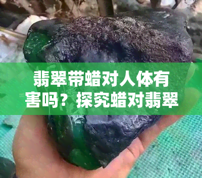 翡翠带蜡对人体有害吗？探究蜡对翡翠的影响及正确使用方法