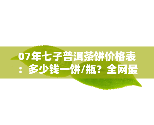 07年七子普洱茶饼价格表：多少钱一饼/瓶？全网最全的云南普洱七子饼茶价格查询