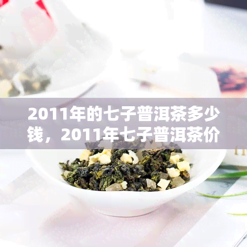 2011年的七子普洱茶多少钱，2011年七子普洱茶价格多少？一份全面的市场分析报告