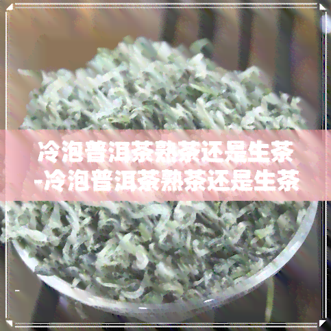 冷泡普洱茶熟茶还是生茶-冷泡普洱茶熟茶还是生茶好