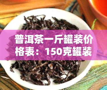 普洱茶一斤罐装价格表：150克罐装多少钱？普洱茶一桶多重？