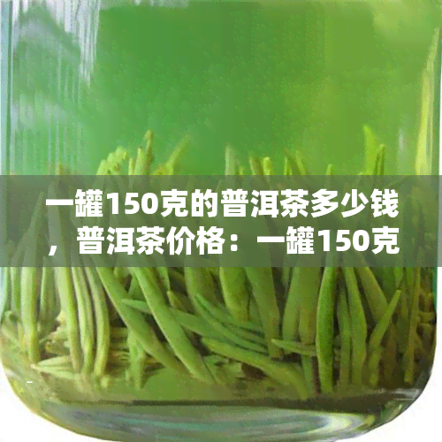 一罐150克的普洱茶多少钱，普洱茶价格：一罐150克的价格是多少？