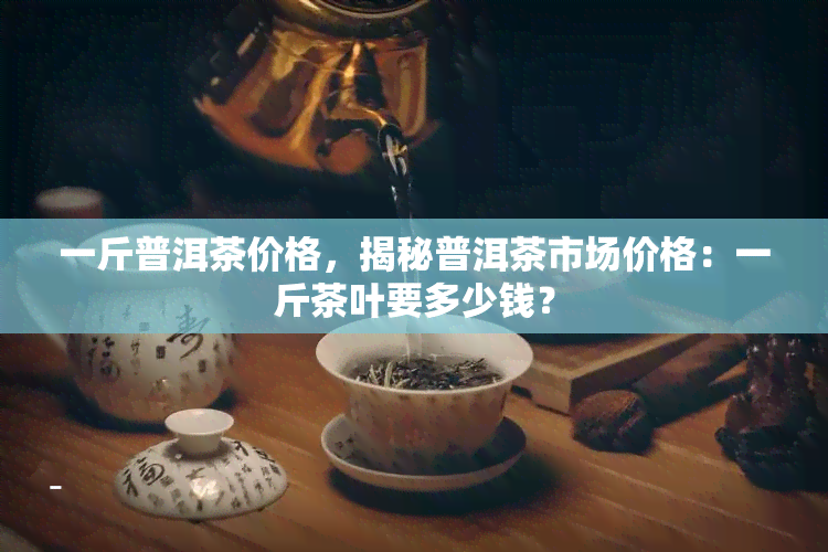 一斤普洱茶价格，揭秘普洱茶市场价格：一斤茶叶要多少钱？