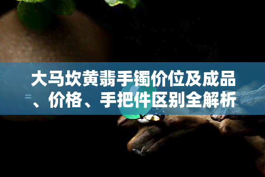 大马坎黄翡手镯价位及成品、价格、手把件区别全解析