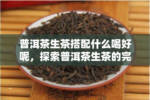 普洱茶生茶搭配什么喝好呢，探索普洱茶生茶的完美搭档，口感更上一层楼！