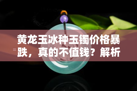 黄龙玉冰种玉镯价格暴跌，真的不值钱？解析其市场价值与收藏潜力