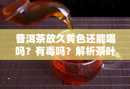 普洱茶放久黄色还能喝吗？有吗？解析茶叶变色原因与是否适宜饮用