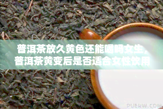 普洱茶放久黄色还能喝吗女生，普洱茶黄变后是否适合女性饮用？