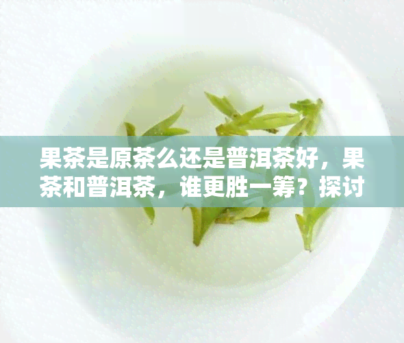 果茶是原茶么还是普洱茶好，果茶和普洱茶，谁更胜一筹？探讨它们的区别与优劣