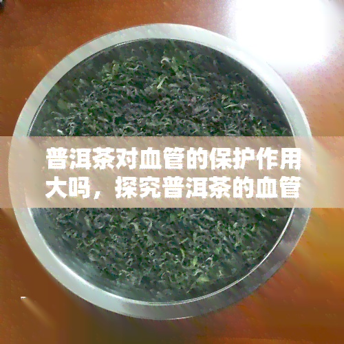 普洱茶对血管的保护作用大吗，探究普洱茶的血管保护功效：真的大吗？