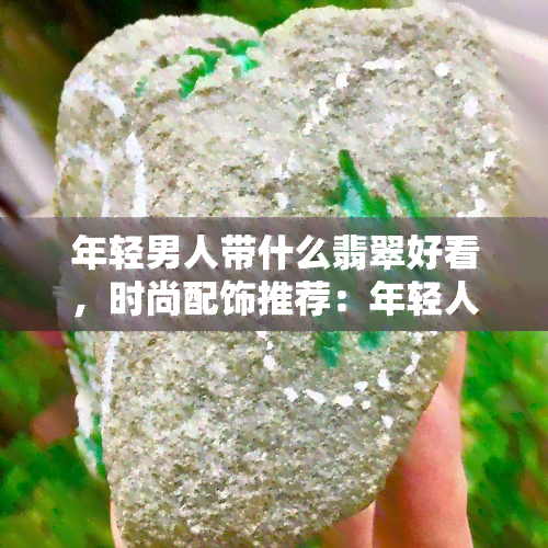 年轻男人带什么翡翠好看，时尚配饰推荐：年轻人佩戴哪些翡翠更显品味？