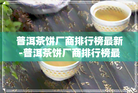 普洱茶饼厂商排行榜最新-普洱茶饼厂商排行榜最新