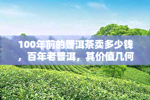 100年前的普洱茶卖多少钱，百年老普洱，其价值几何？——揭秘百年前普洱茶的价格