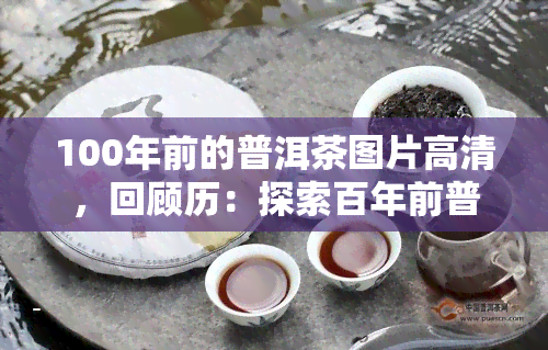 100年前的普洱茶图片高清，回顾历：探索百年前普洱茶的高清图片