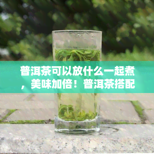 普洱茶可以放什么一起煮，美味加倍！普洱茶搭配什么食材一起煮更佳？