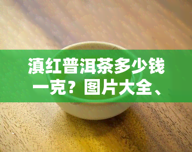 滇红普洱茶多少钱一克？图片大全、价格一览，欣精美图片，一应俱全！