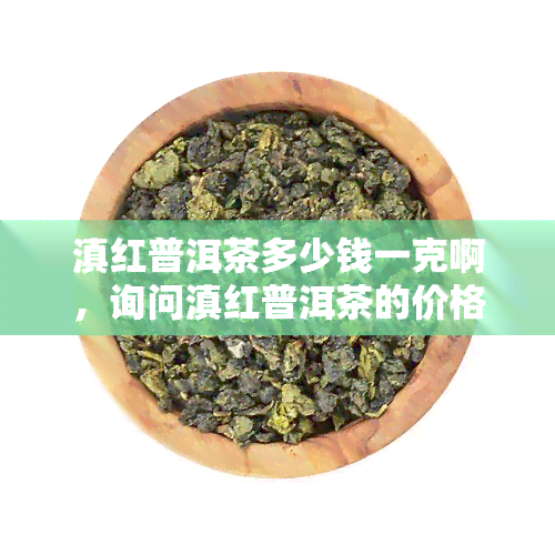 滇红普洱茶多少钱一克啊，询问滇红普洱茶的价格，每克多少？