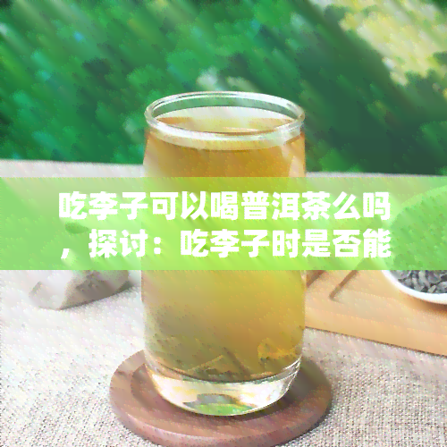 吃李子可以喝普洱茶么吗，探讨：吃李子时是否能搭配普洱茶？