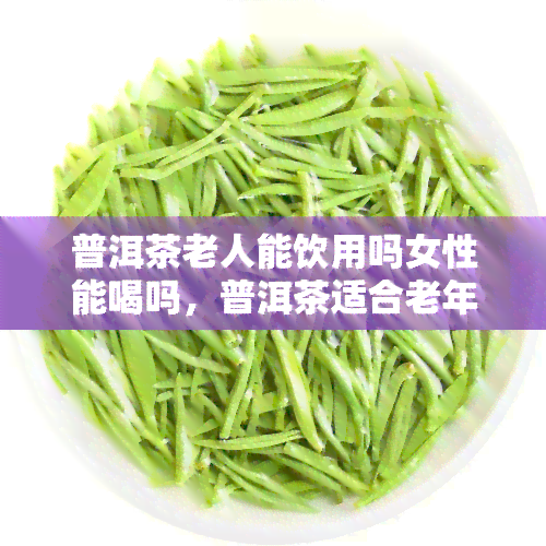 普洱茶老人能饮用吗女性能喝吗，普洱茶适合老年人和女性饮用吗？