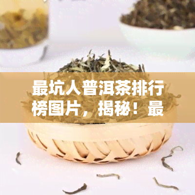 最坑人普洱茶排行榜图片，揭秘！最坑人的普洱茶排行榜，让你不再被蔽！