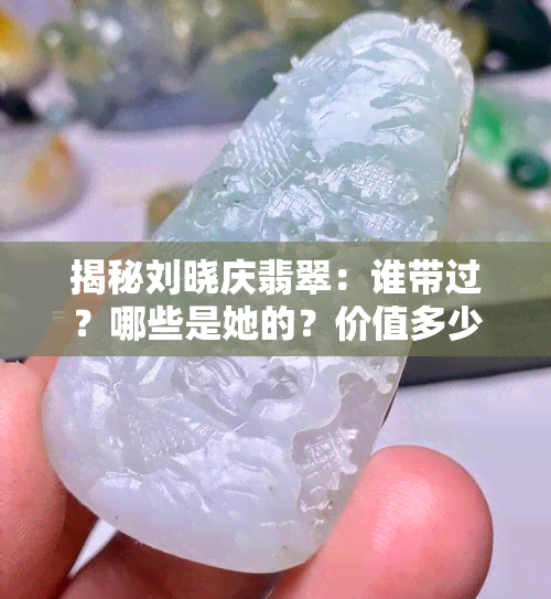 揭秘刘晓庆翡翠：谁带过？哪些是她的？价值多少？全在这！