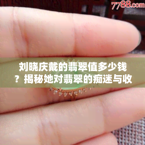 刘晓庆戴的翡翠值多少钱？揭秘她对翡翠的痴迷与收藏