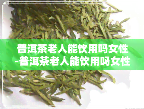 普洱茶老人能饮用吗女性-普洱茶老人能饮用吗女性可以喝吗