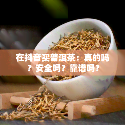 在抖音买普洱茶：真的吗？安全吗？靠谱吗？