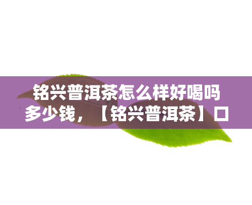 铭兴普洱茶怎么样好喝吗多少钱，【铭兴普洱茶】口感评测：好喝吗？价格多少？