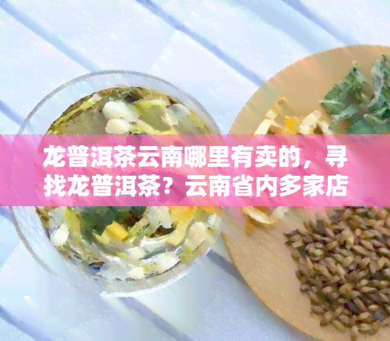 龙普洱茶云南哪里有卖的，寻找龙普洱茶？云南省内多家店铺均有销售！