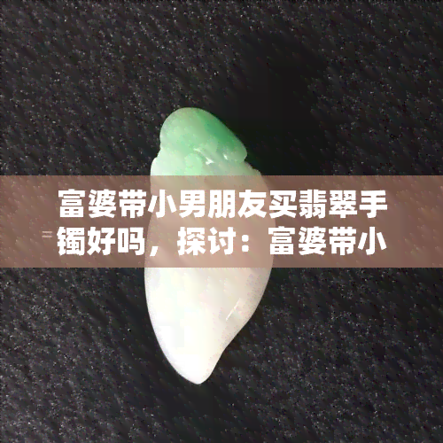 富婆带小男朋友买翡翠手镯好吗，探讨：富婆带小男朋友买翡翠手镯是否合适？