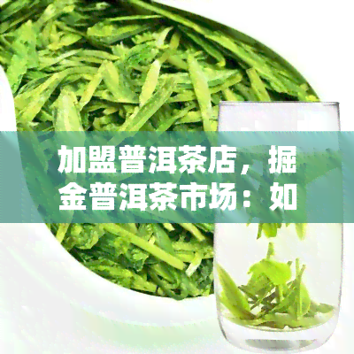 加盟普洱茶店，掘金普洱茶市场：如何成功加盟普洱茶店？