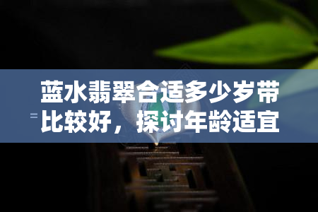 蓝水翡翠合适多少岁带比较好，探讨年龄适宜，揭秘蓝水翡翠的更佳佩戴时机