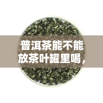 普洱茶能不能放茶叶罐里喝，普洱茶可以存放在茶叶罐中吗？