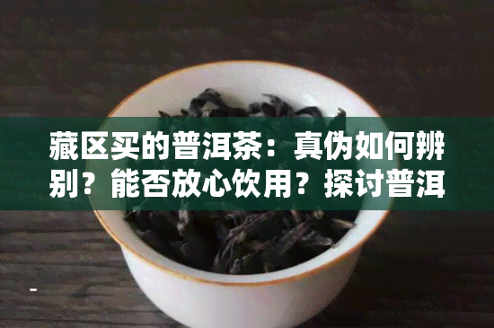 藏区买的普洱茶：真伪如何辨别？能否放心饮用？探讨普洱茶入藏、 *** 的情况