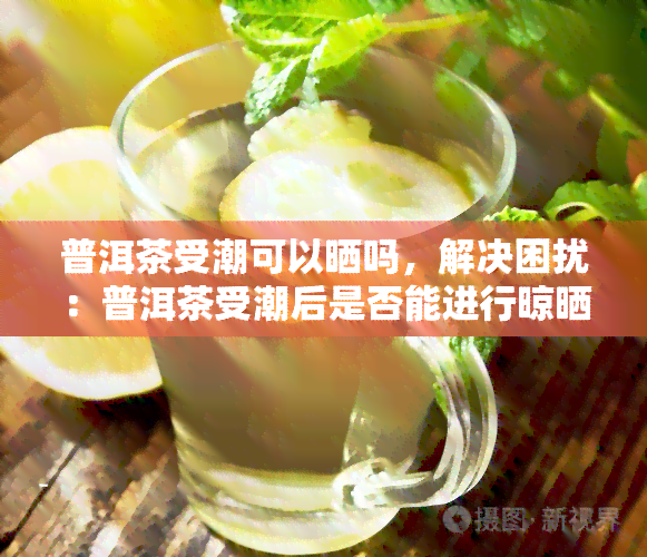 普洱茶受潮可以晒吗，解决困扰：普洱茶受潮后是否能进行晾晒？