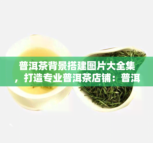 普洱茶背景搭建图片大全集，打造专业普洱茶店铺：普洱茶背景搭建图片大全集