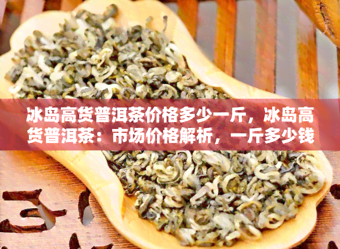 冰岛高货普洱茶价格多少一斤，冰岛高货普洱茶：市场价格解析，一斤多少钱？