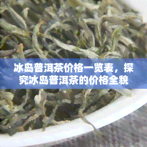 冰岛普洱茶价格一览表，探究冰岛普洱茶的价格全貌：一览表解析