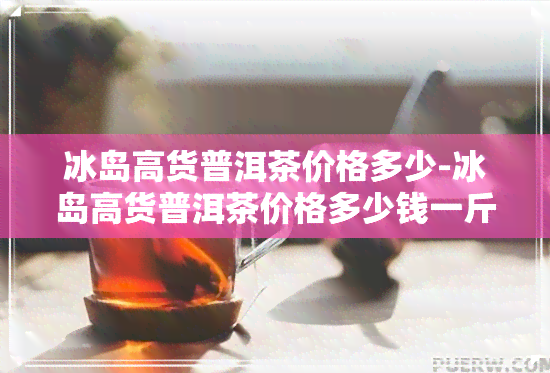 冰岛高货普洱茶价格多少-冰岛高货普洱茶价格多少钱一斤