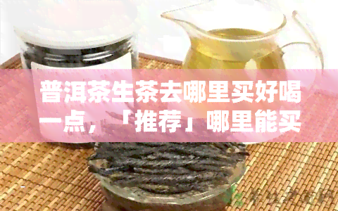 普洱茶生茶去哪里买好喝一点，「推荐」哪里能买到好喝的普洱茶生茶？