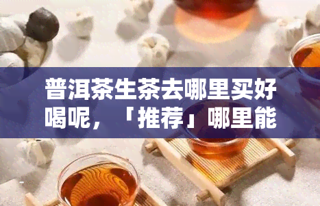 普洱茶生茶去哪里买好喝呢，「推荐」哪里能买到好喝的普洱茶生茶？